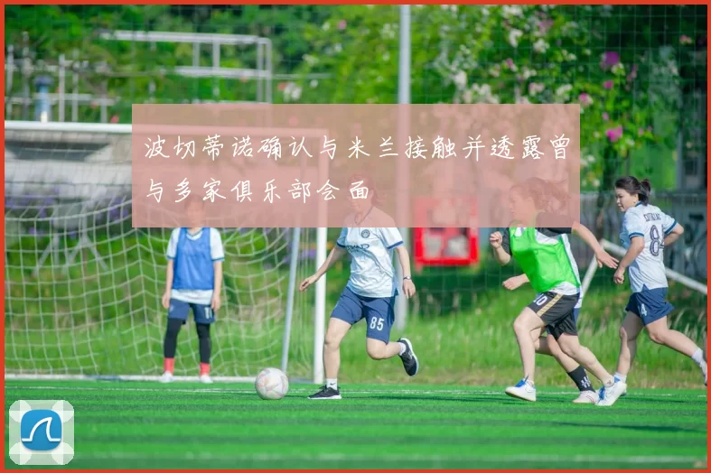 波切蒂诺确认与米兰接触并透露曾与多家俱乐部会面