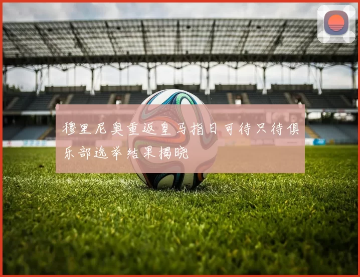 穆里尼奥重返皇马指日可待只待俱乐部选举结果揭晓
