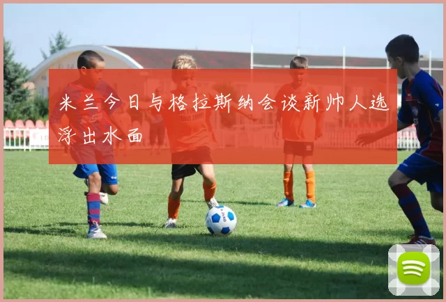 米兰今日与格拉斯纳会谈新帅人选浮出水面