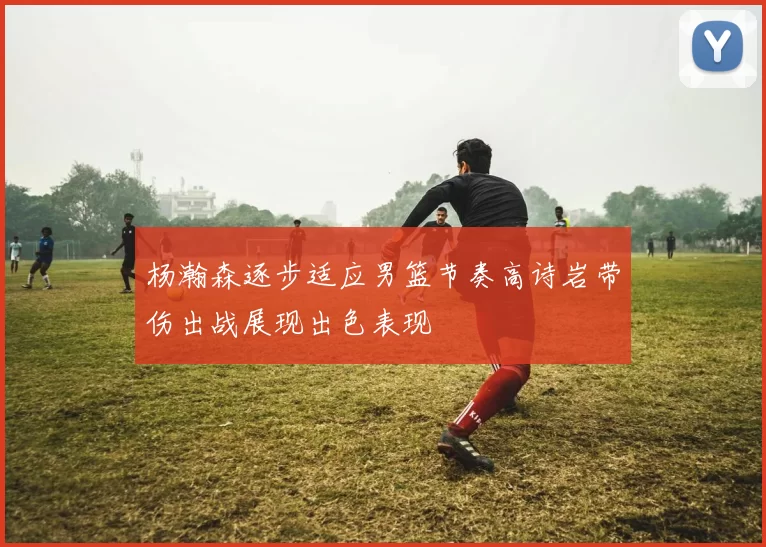 杨瀚森逐步适应男篮节奏高诗岩带伤出战展现出色表现