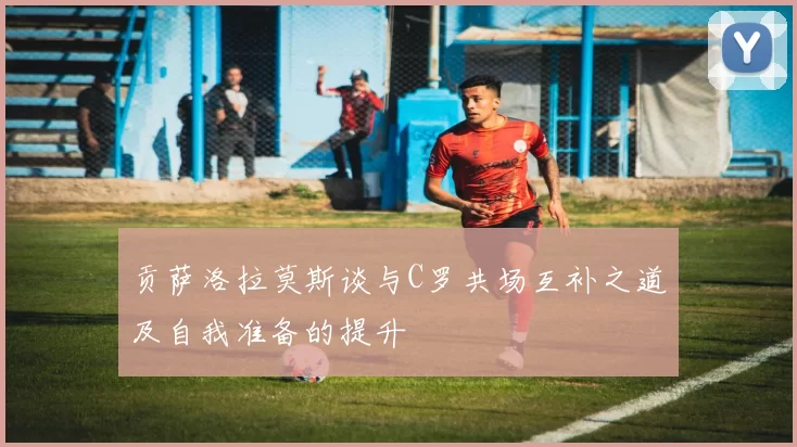 贡萨洛拉莫斯谈与C罗共场互补之道及自我准备的提升