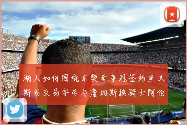湖人如何围绕东契奇争冠签约里夫斯或交易字母与詹姆斯换骑士阿伦