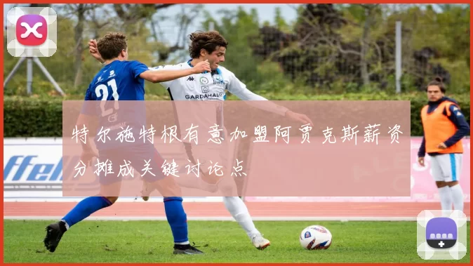 特尔施特根有意加盟阿贾克斯薪资分摊成关键讨论点