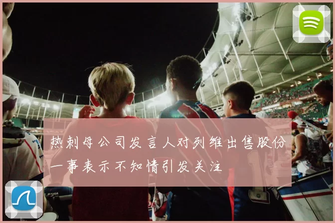 热刺母公司发言人对列维出售股份一事表示不知情引发关注