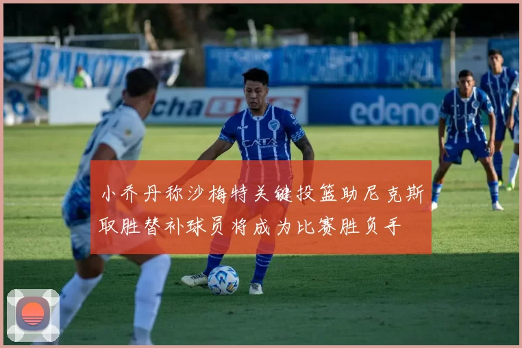 小乔丹称沙梅特关键投篮助尼克斯取胜替补球员将成为比赛胜负手