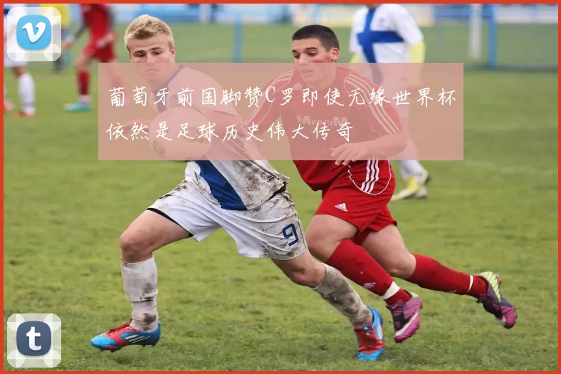 葡萄牙前国脚赞C罗即使无缘世界杯依然是足球历史伟大传奇