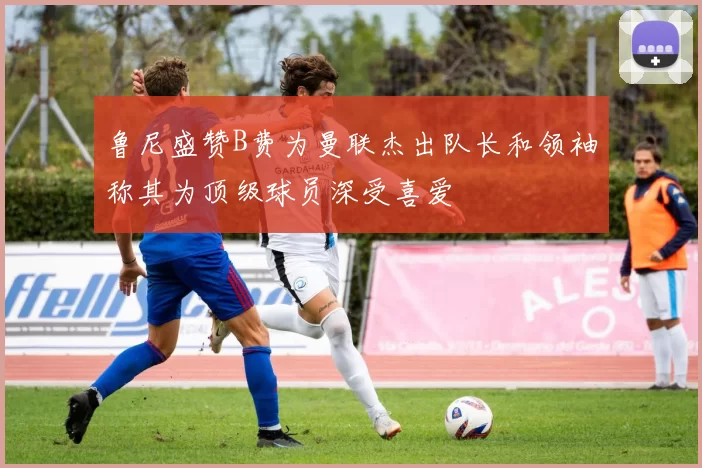 鲁尼盛赞B费为曼联杰出队长和领袖称其为顶级球员深受喜爱