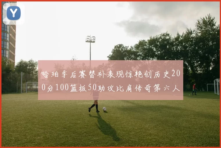 哈珀季后赛替补表现惊艳创历史200分100篮板50助攻比肩传奇第六人