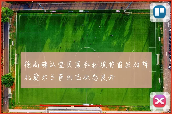 德尚确认登贝莱和杜埃将首发对阵北爱尔兰萨利巴状态良好