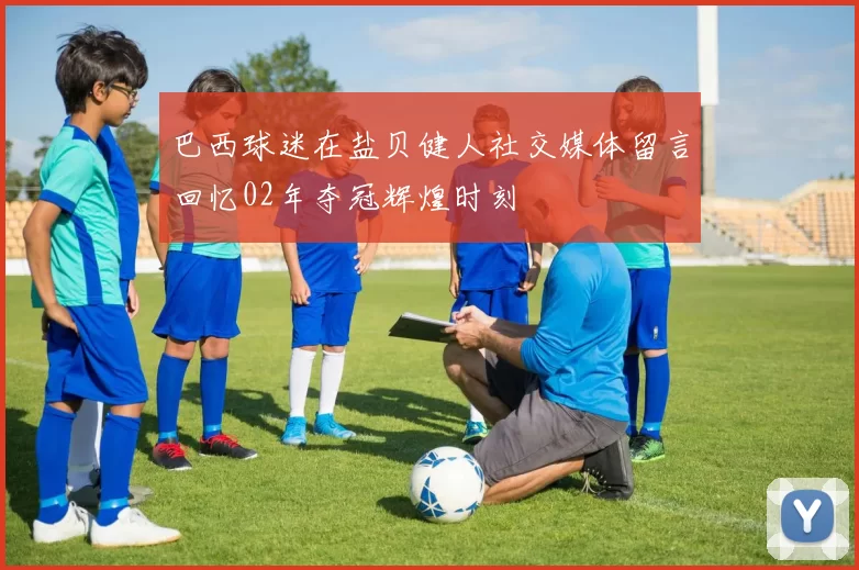 巴西球迷在盐贝健人社交媒体留言回忆02年夺冠辉煌时刻