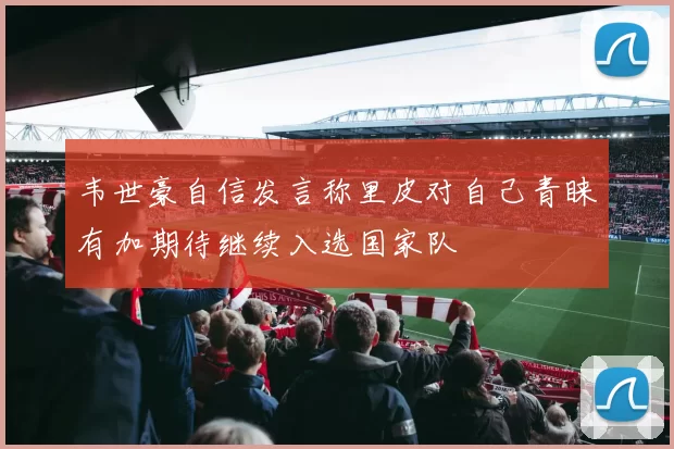 韦世豪自信发言称里皮对自己青睐有加期待继续入选国家队
