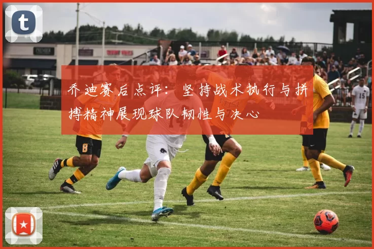 乔迪赛后点评：坚持战术执行与拼搏精神展现球队韧性与决心