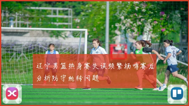 辽宁男篮热身赛失误频繁杨鸣赛后分析防守轮转问题