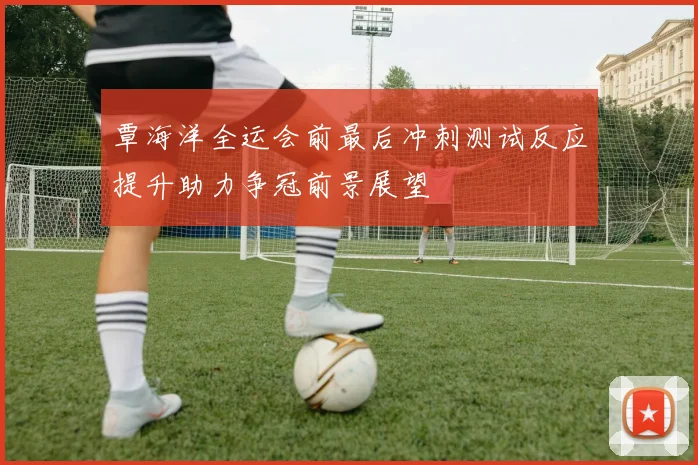覃海洋全运会前最后冲刺测试反应提升助力争冠前景展望